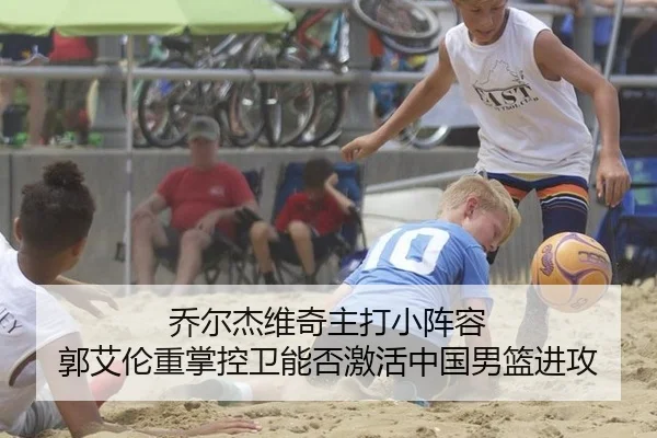 乔尔杰维奇主打小阵容 郭艾伦重掌控卫能否激活中国男篮进攻